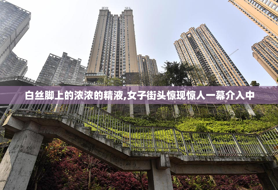 白丝脚上的浓浓的精液,女子街头惊现惊人一幕介入中