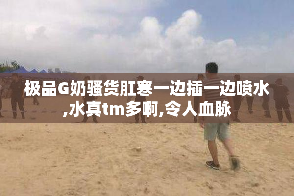 极品G奶骚货肛寒一边插一边喷水,水真tm多啊,令人血脉