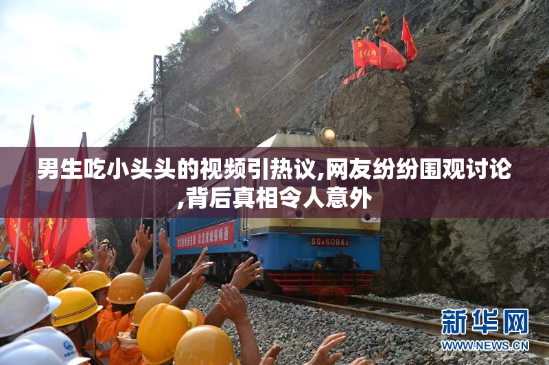 男生吃小头头的视频引热议,网友纷纷围观讨论,背后真相令人意外