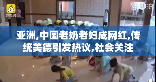 亚洲,中国老奶老妇成网红,传统美德引发热议,社会关注