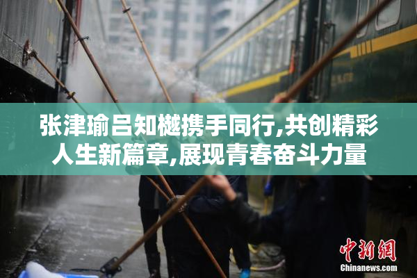 张津瑜吕知樾携手同行,共创精彩人生新篇章,展现青春奋斗力量