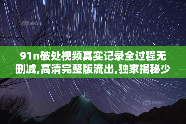 91n破处视频真实记录全过程无删减,高清完整版流出,独家揭秘少女