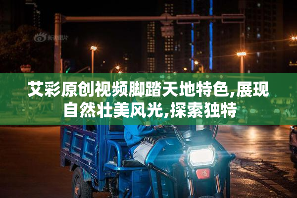 艾彩原创视频脚踏天地特色,展现自然壮美风光,探索独特