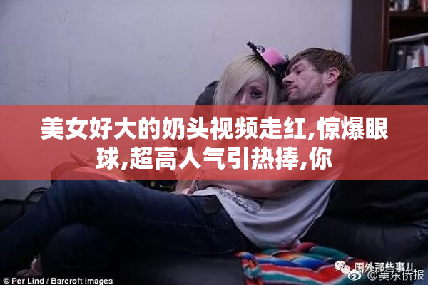美女好大的奶头视频走红,惊爆眼球,超高人气引热捧,你