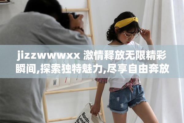 jizzwwwxx 激情释放无限精彩瞬间,探索独特魅力,尽享自由奔放的