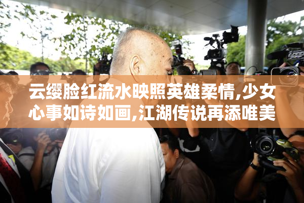 云缨脸红流水映照英雄柔情,少女心事如诗如画,江湖传说再添唯美篇章