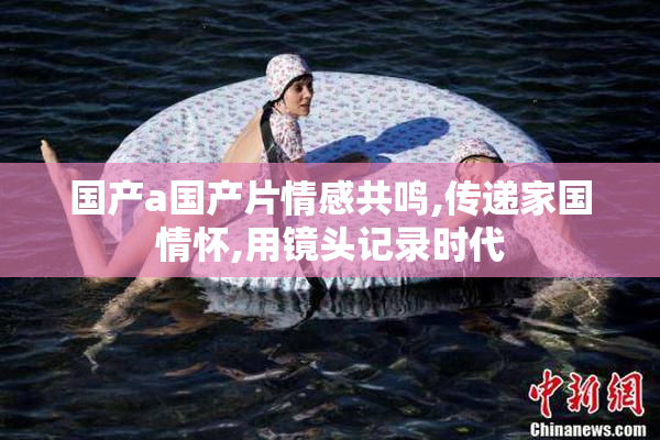 国产a国产片情感共鸣,传递家国情怀,用镜头记录时代