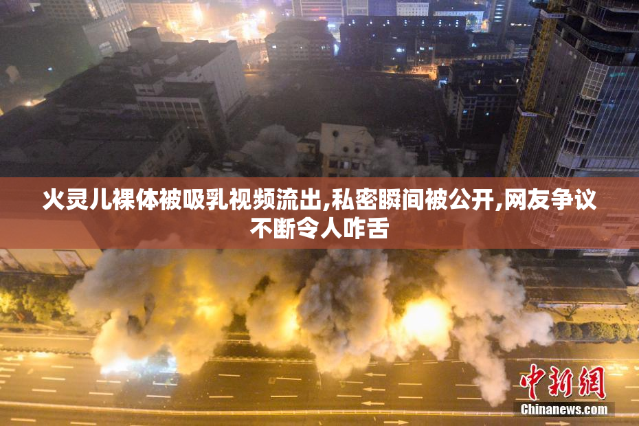 火灵儿裸体被吸乳视频流出,私密瞬间被公开,网友争议不断令人咋舌