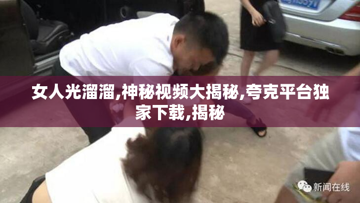 女人光溜溜,神秘视频大揭秘,夸克平台独家下载,揭秘