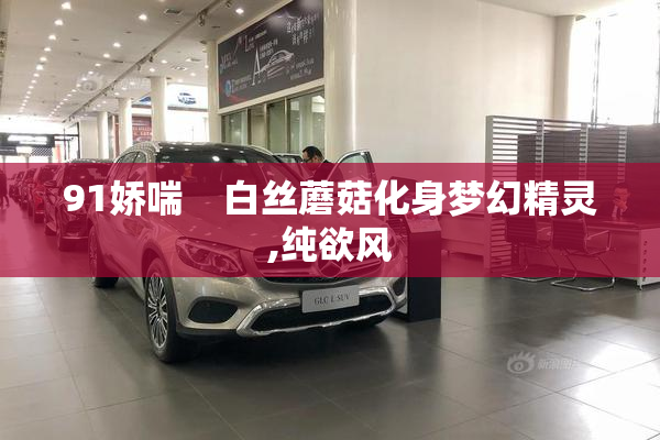 91娇喘    白丝蘑菇化身梦幻精灵,纯欲风
