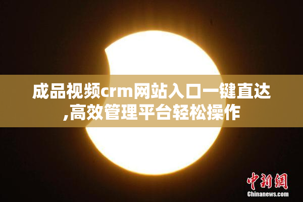 成品视频crm网站入口一键直达,高效管理平台轻松操作