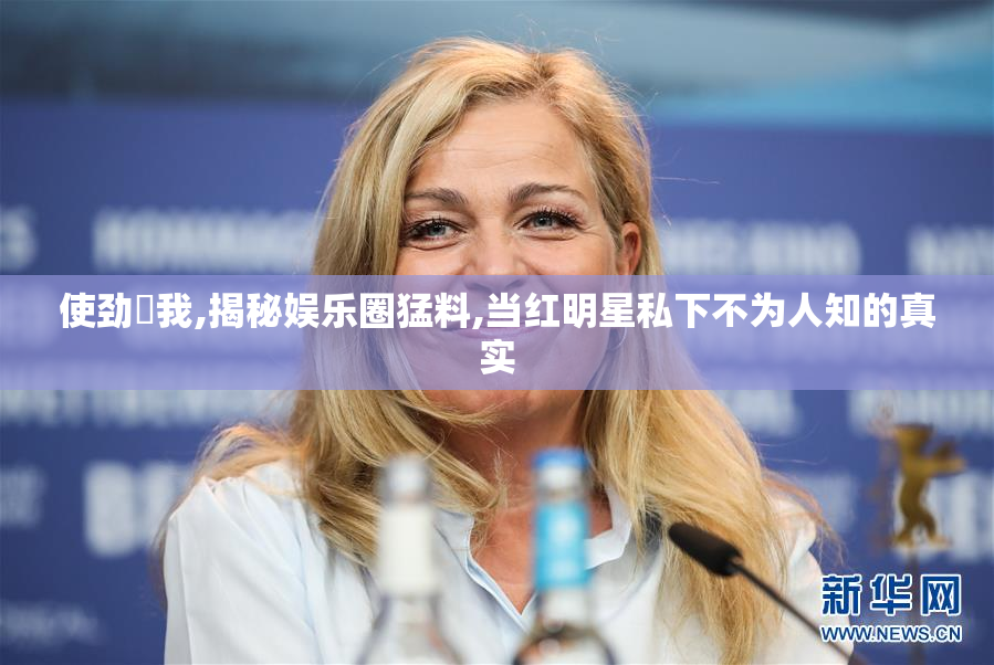 使劲肏我,揭秘娱乐圈猛料,当红明星私下不为人知的真实