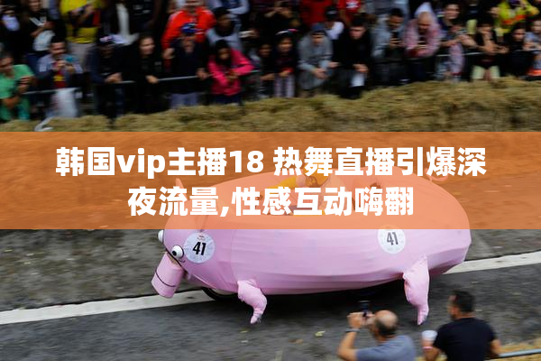 韩国vip主播18 热舞直播引爆深夜流量,性感互动嗨翻
