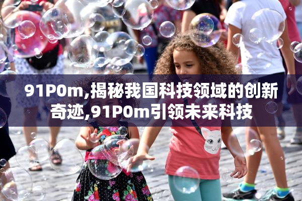 91P0m,揭秘我国科技领域的创新奇迹,91P0m引领未来科技