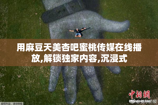 用麻豆天美杏吧蜜桃传媒在线播放,解锁独家内容,沉浸式