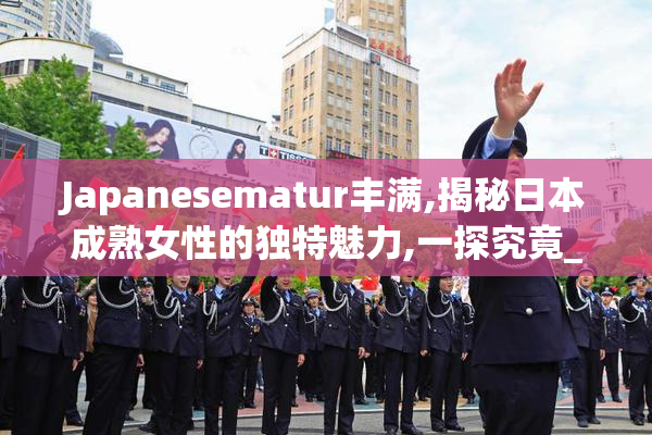 Japanesematur丰满,揭秘日本成熟女性的独特魅力,一探究竟_【2025