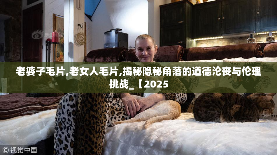 老婆子毛片,老女人毛片,揭秘隐秘角落的道德沦丧与伦理挑战_【2025