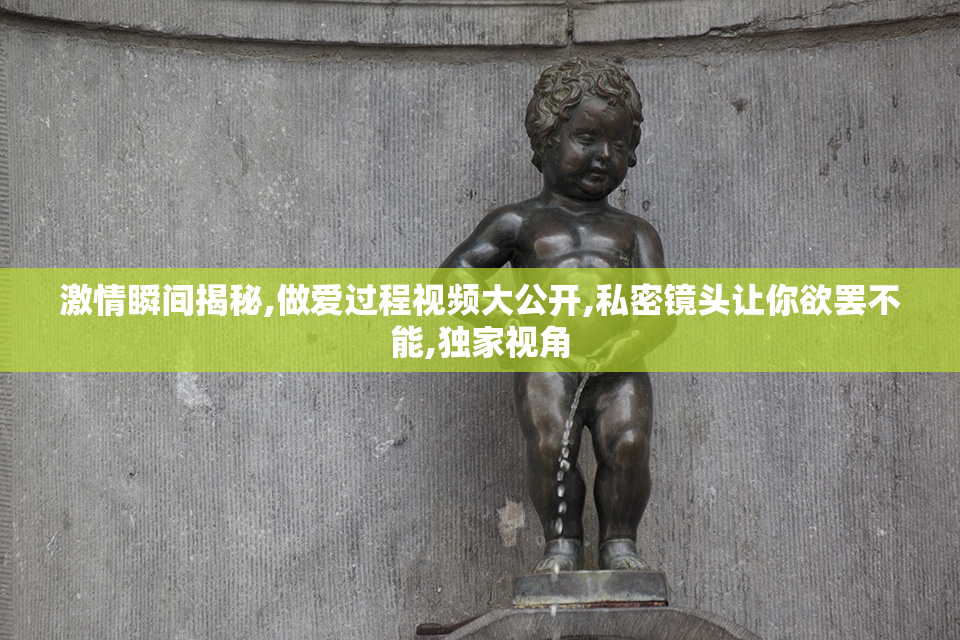 激情瞬间揭秘,做爱过程视频大公开,私密镜头让你欲罢不能,独家视角