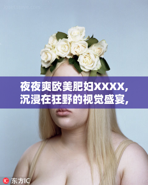 夜夜爽欧美肥妇XXXX,沉浸在狂野的视觉盛宴,解锁不一样的感官刺激