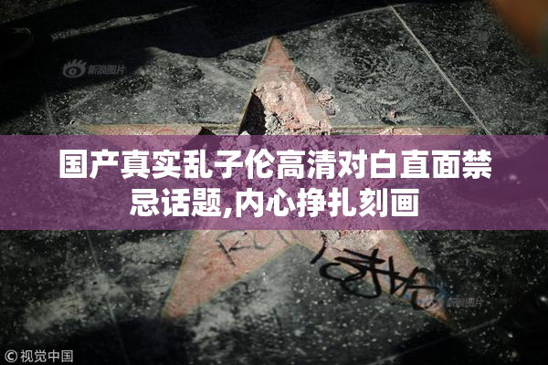 国产真实乱子伦高清对白直面禁忌话题,内心挣扎刻画