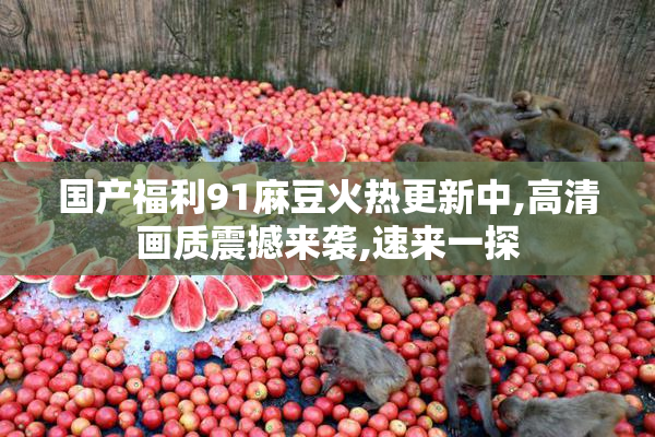 国产福利91麻豆火热更新中,高清画质震撼来袭,速来一探