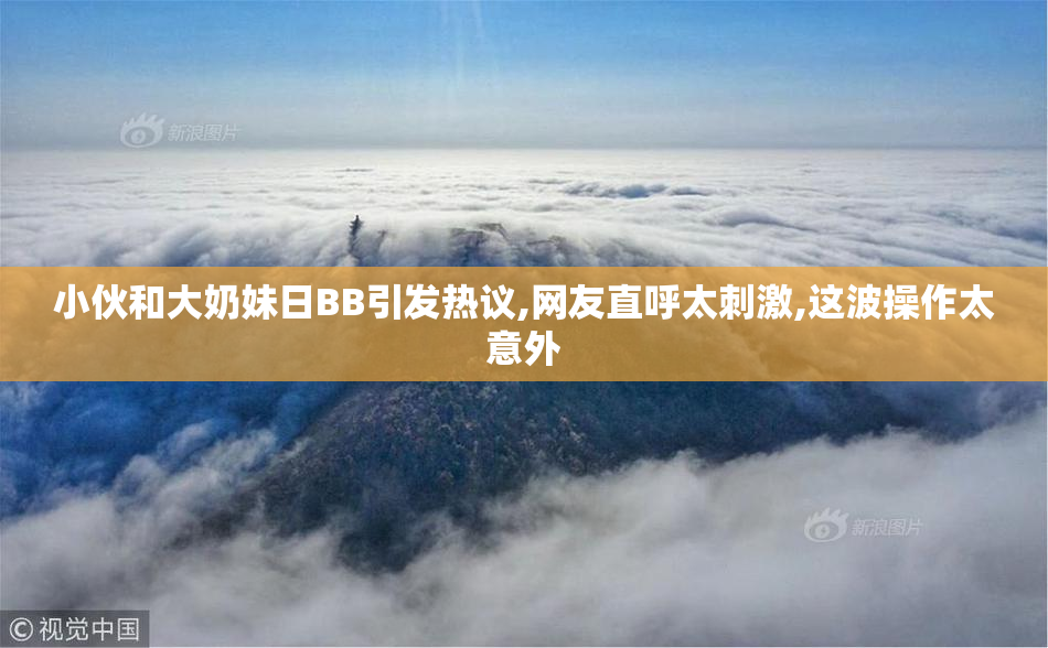小伙和大奶妹日BB引发热议,网友直呼太刺激,这波操作太意外