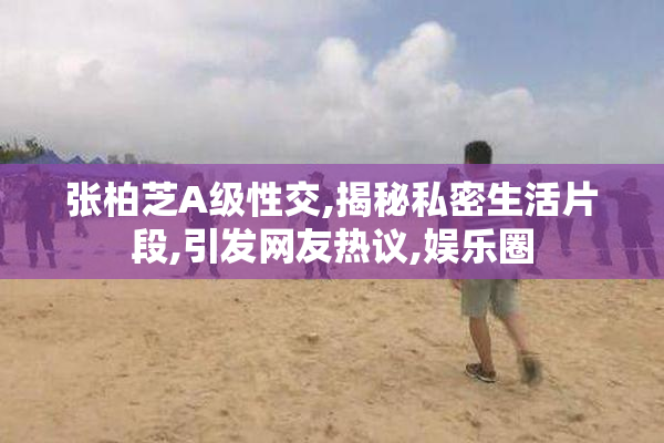 张柏芝A级性交,揭秘私密生活片段,引发网友热议,娱乐圈