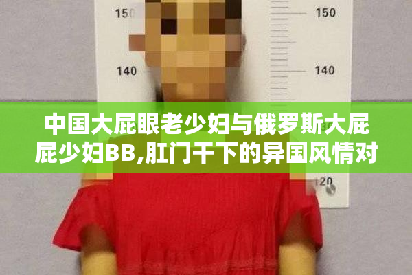中国大屁眼老少妇与俄罗斯大屁屁少妇BB,肛门干下的异国风情对比