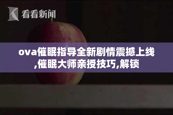 ova催眠指导全新剧情震撼上线,催眠大师亲授技巧,解锁