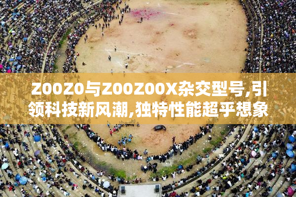 Z00Z0与Z00Z00X杂交型号,引领科技新风潮,独特性能超乎想象,助力