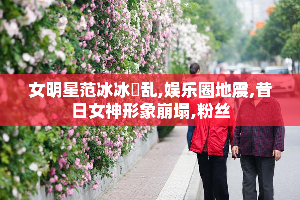女明星范冰冰婬乱,娱乐圈地震,昔日女神形象崩塌,粉丝