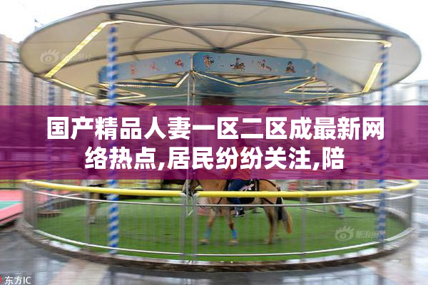 国产精品人妻一区二区成最新网络热点,居民纷纷关注,陪