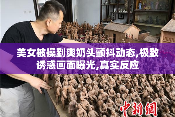 美女被操到爽奶头颤抖动态,极致诱惑画面曝光,真实反应