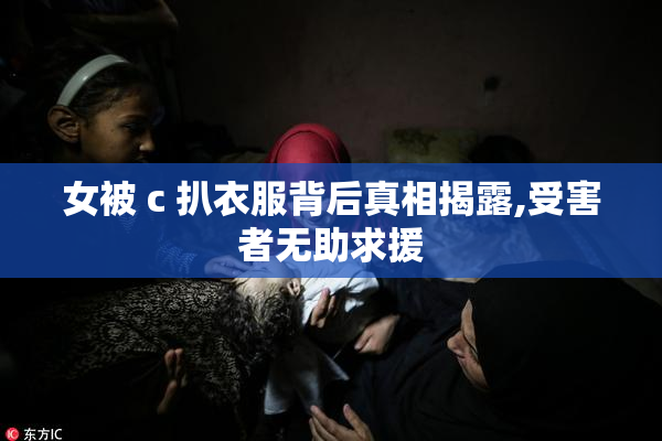 女被 c 扒衣服背后真相揭露,受害者无助求援