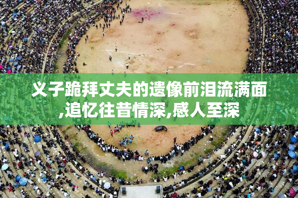 义子跪拜丈夫的遗像前泪流满面,追忆往昔情深,感人至深