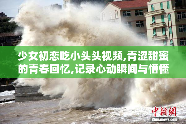 少女初恋吃小头头视频,青涩甜蜜的青春回忆,记录心动瞬间与懵懂爱恋