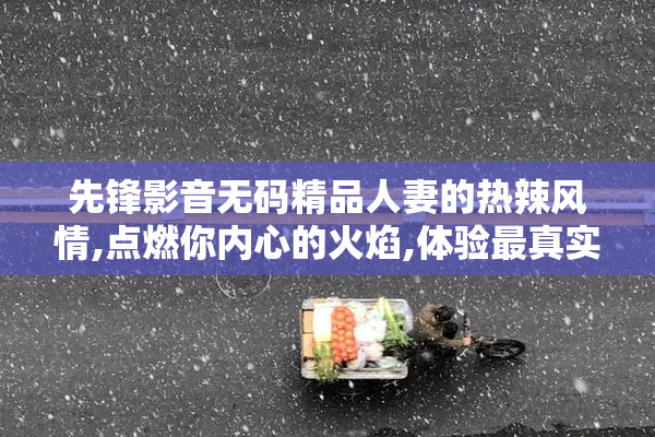 先锋影音无码精品人妻的热辣风情,点燃你内心的火焰,体验最真实的