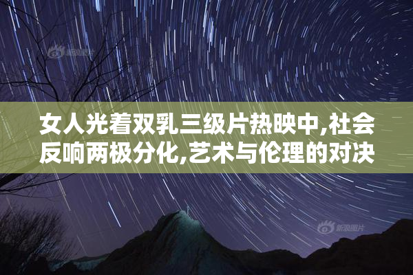 女人光着双乳三级片热映中,社会反响两极分化,艺术与伦理的对决
