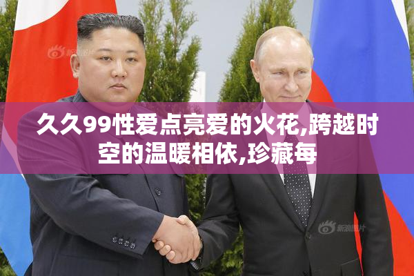 久久99性爱点亮爱的火花,跨越时空的温暖相依,珍藏每