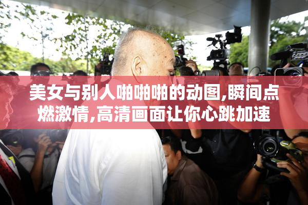 美女与别人啪啪啪的动图,瞬间点燃激情,高清画面让你心跳加速