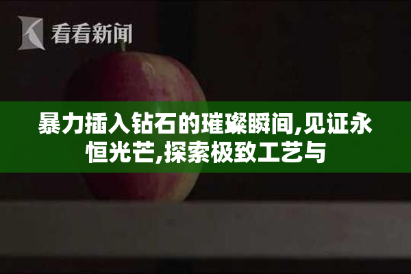 暴力插入钻石的璀璨瞬间,见证永恒光芒,探索极致工艺与