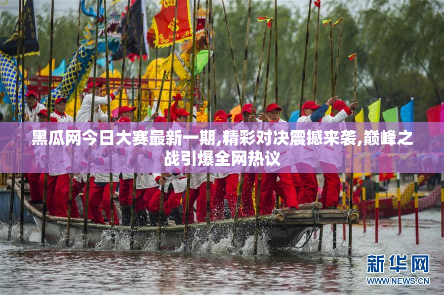 黑瓜网今日大赛最新一期,精彩对决震撼来袭,巅峰之战引爆全网热议