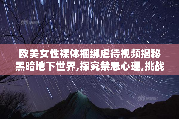 欧美女性裸体捆绑虐待视频揭秘黑暗地下世界,探究禁忌心理,挑战