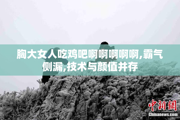 胸大女人吃鸡吧啊啊啊啊啊,霸气侧漏,技术与颜值并存