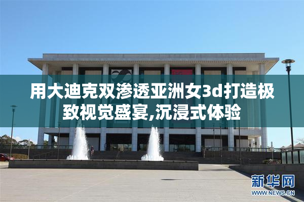 用大迪克双渗透亚洲女3d打造极致视觉盛宴,沉浸式体验