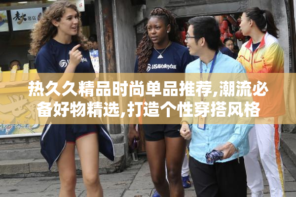 热久久精品时尚单品推荐,潮流必备好物精选,打造个性穿搭风格