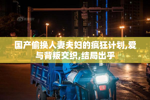 国产偷换人妻夫妇的疯狂计划,爱与背叛交织,结局出乎