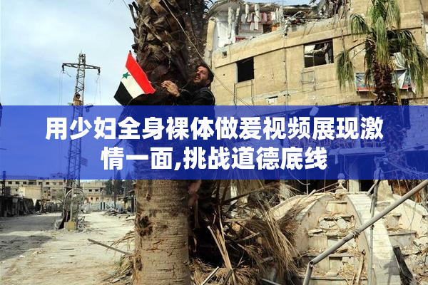 用少妇全身裸体做爰视频展现激情一面,挑战道德底线