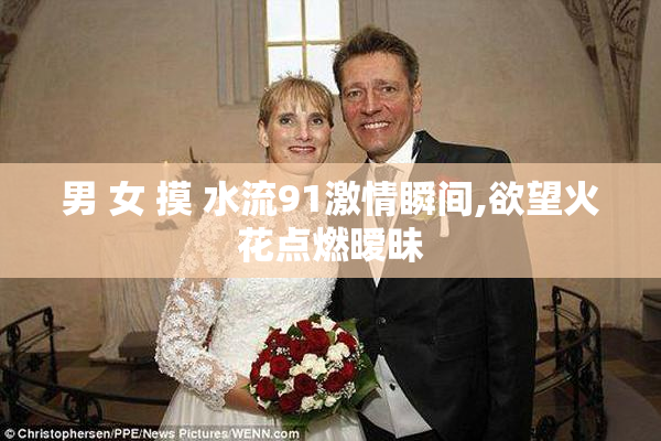男 女 摸 水流91激情瞬间,欲望火花点燃暧昧