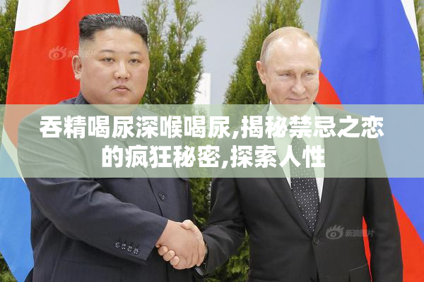 吞精喝尿深喉喝尿,揭秘禁忌之恋的疯狂秘密,探索人性